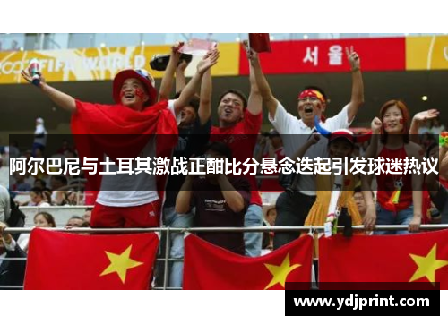 阿尔巴尼与土耳其激战正酣比分悬念迭起引发球迷热议